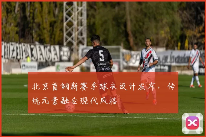 北京首钢新赛季球衣设计发布，传统元素融合现代风格