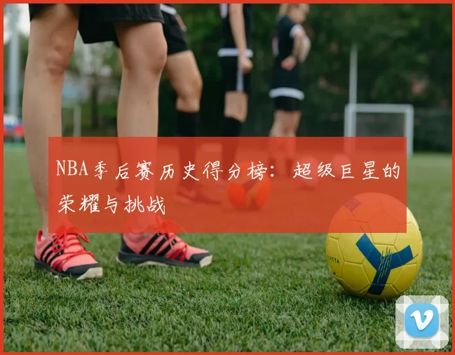 NBA季后赛历史得分榜：超级巨星的荣耀与挑战