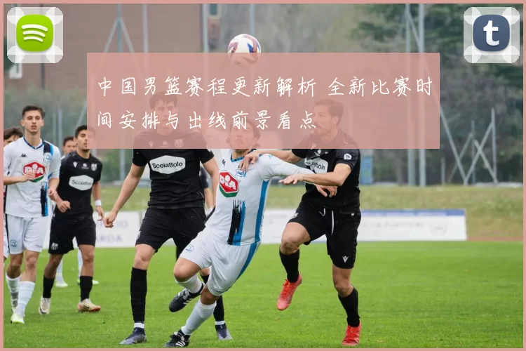 中国男篮赛程更新解析 全新比赛时间安排与出线前景看点