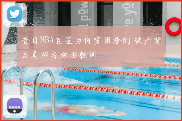 昔日NBA巨星为何穷困潦倒 破产背后真相与血泪教训