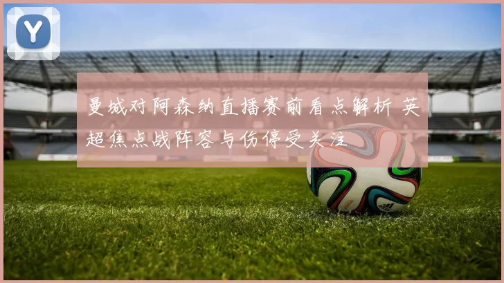 曼城对阿森纳直播赛前看点解析 英超焦点战阵容与伤停受关注
