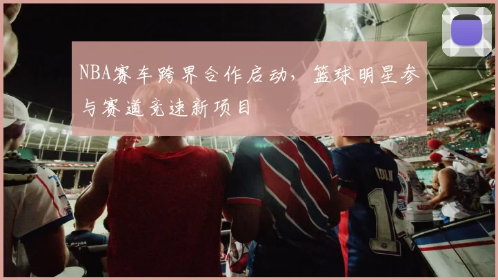 NBA赛车跨界合作启动，篮球明星参与赛道竞速新项目