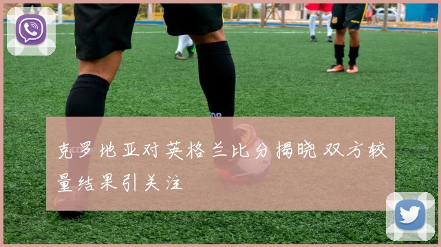 克罗地亚对英格兰比分揭晓 双方较量结果引关注