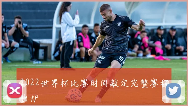 2022世界杯比赛时间敲定完整赛程出炉