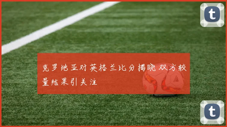 克罗地亚对英格兰比分揭晓 双方较量结果引关注