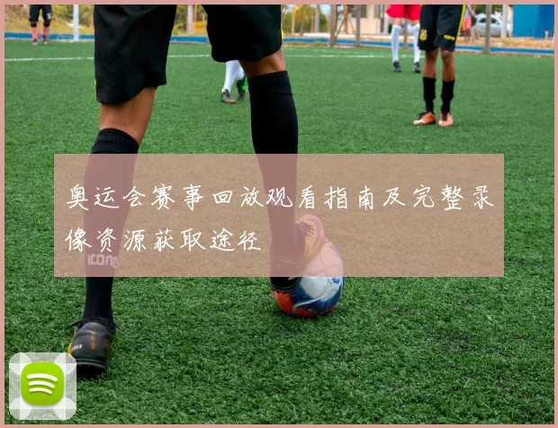 奥运会赛事回放观看指南及完整录像资源获取途径