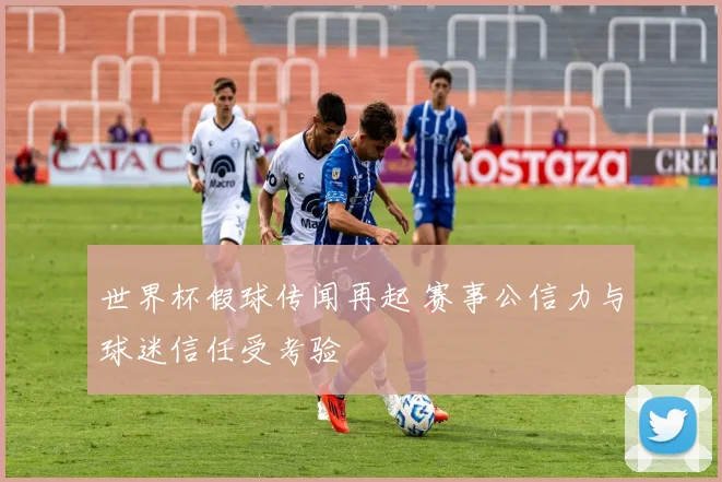 世界杯假球传闻再起 赛事公信力与球迷信任受考验