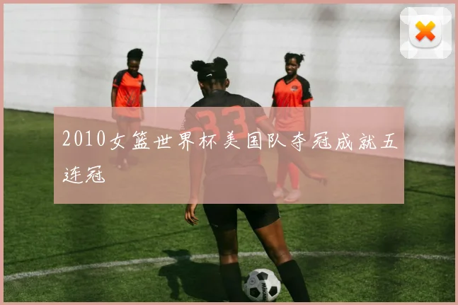 2010女篮世界杯美国队夺冠成就五连冠