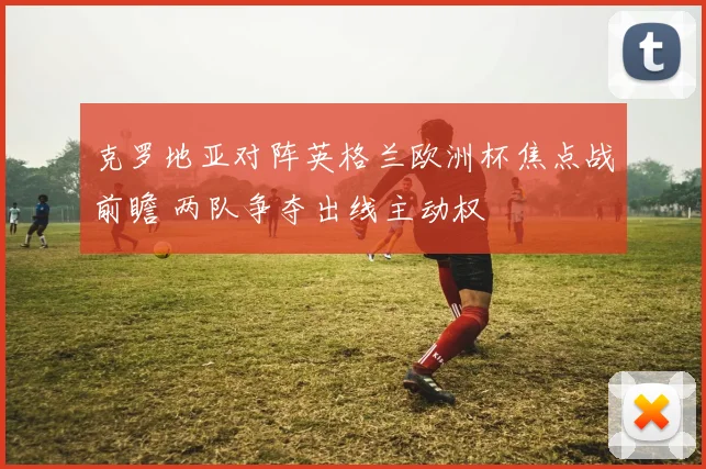 克罗地亚对阵英格兰欧洲杯焦点战前瞻 两队争夺出线主动权
